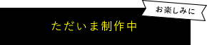 ただいま制作中！お楽しみに